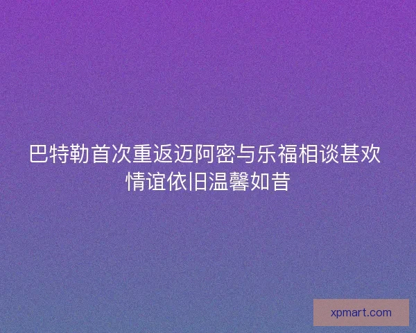 巴特勒首次重返迈阿密与乐福相谈甚欢 情谊依旧温馨如昔