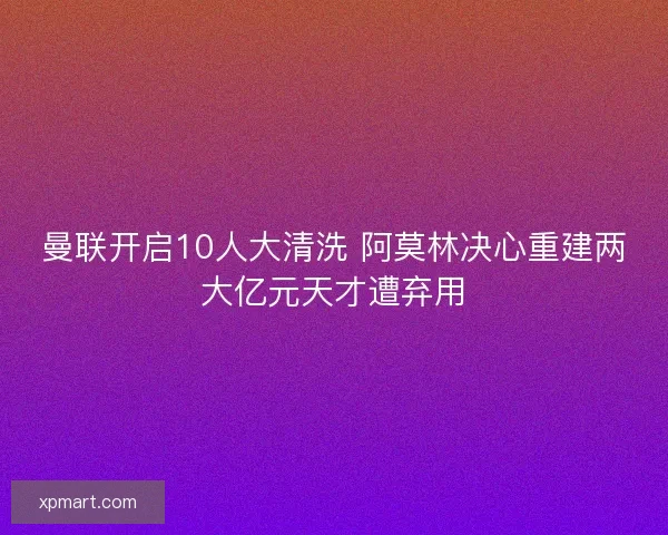 曼联开启10人大清洗 阿莫林决心重建两大亿元天才遭弃用