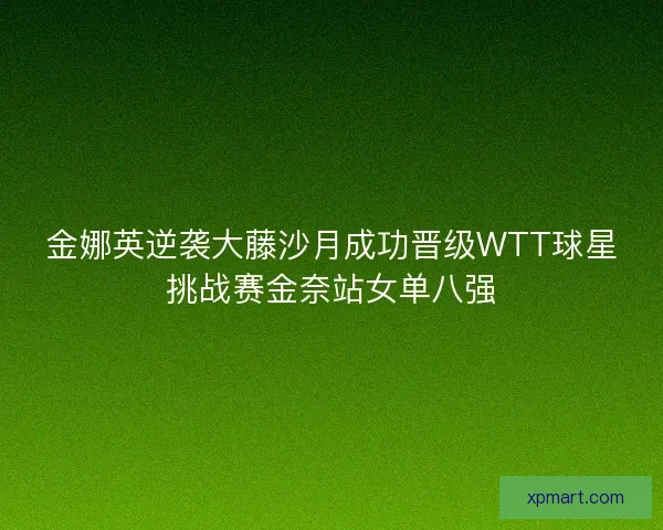 金娜英逆袭大藤沙月成功晋级WTT球星挑战赛金奈站女单八强 金娜英逆袭大藤沙月成功晋级WTT球星挑战赛金奈站女单八强
