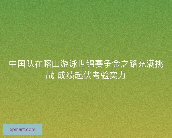中国队在喀山游泳世锦赛争金之路充满挑战 成绩起伏考验实力