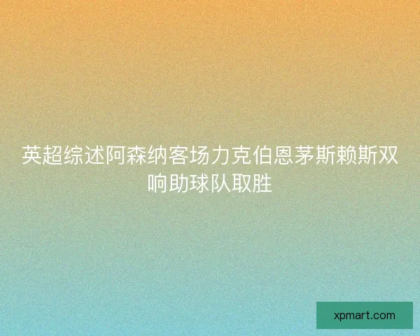 英超综述阿森纳客场力克伯恩茅斯赖斯双响助球队取胜