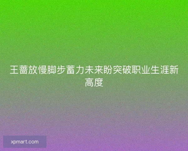 王蔷放慢脚步蓄力未来盼突破职业生涯新高度 王蔷放慢脚步蓄力未来盼突破职业生涯新高度