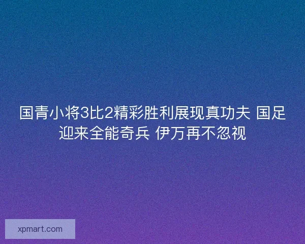 国青小将3比2精彩胜利展现真功夫 国足迎来全能奇兵 伊万再不忽视