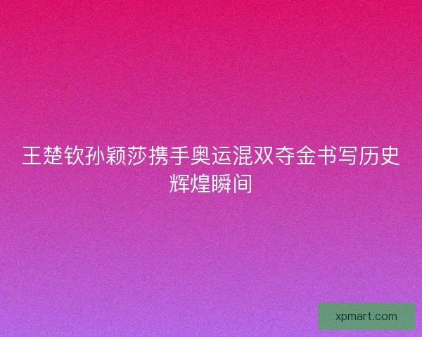 王楚钦孙颖莎携手奥运混双夺金书写历史辉煌瞬间
