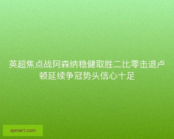 英超焦点战阿森纳稳健取胜二比零击退卢顿延续争冠势头信心十足