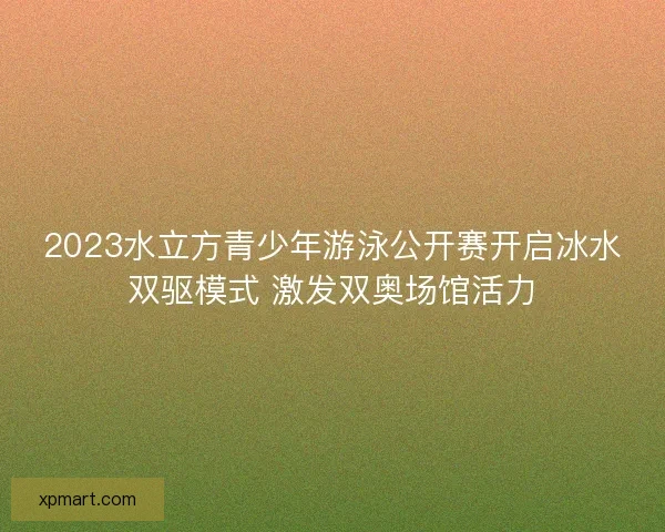 2023水立方青少年游泳公开赛开启冰水双驱模式 激发双奥场馆活力