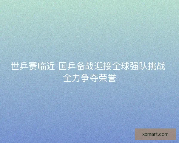 世乒赛临近 国乒备战迎接全球强队挑战 全力争夺荣誉 世乒赛临近 国乒备战迎接全球强队挑战 全力争夺荣誉