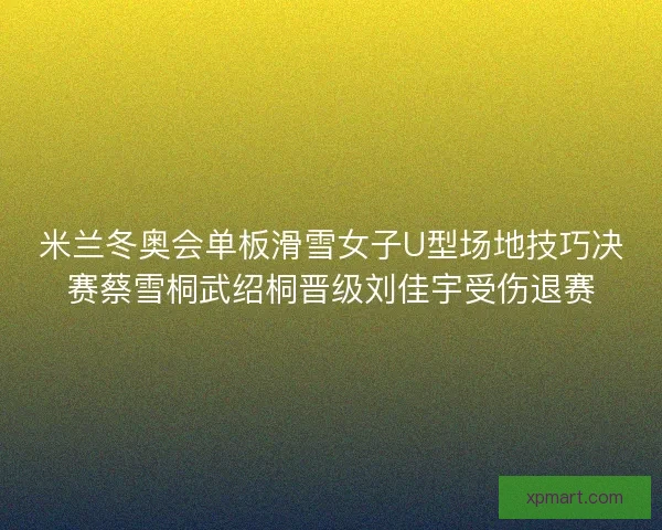 米兰冬奥会单板滑雪女子U型场地技巧决赛蔡雪桐武绍桐晋级刘佳宇受伤退赛 米兰冬奥会单板滑雪女子U型场地技巧决赛蔡雪桐武绍桐晋级刘佳宇受伤退赛