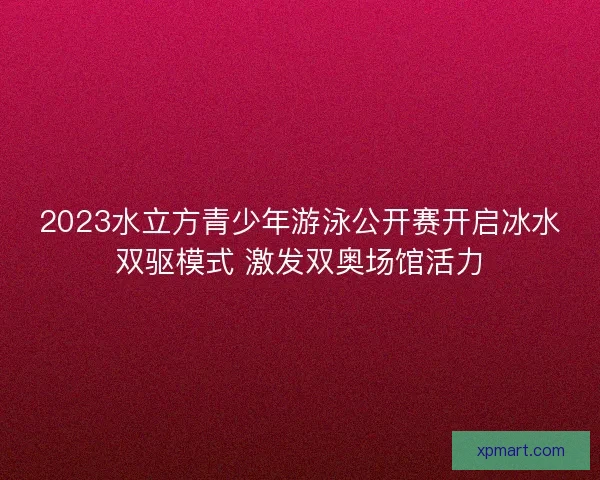2023水立方青少年游泳公开赛开启冰水双驱模式 激发双奥场馆活力