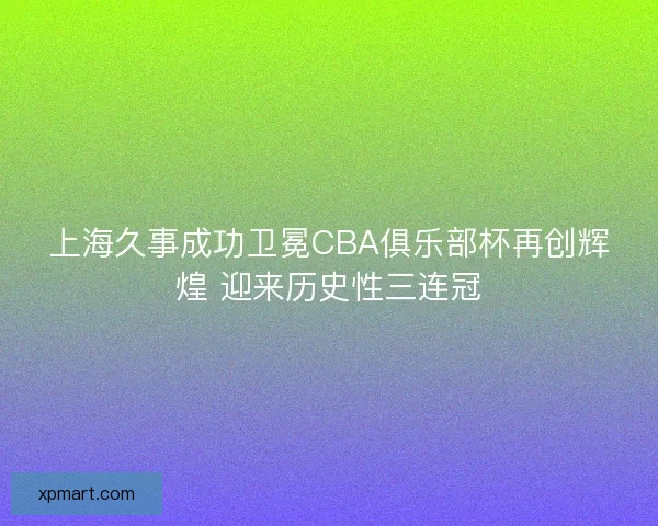 上海久事成功卫冕CBA俱乐部杯再创辉煌 迎来历史性三连冠 上海久事成功卫冕CBA俱乐部杯再创辉煌 迎来历史性三连冠