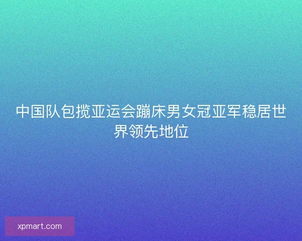 中国队包揽亚运会蹦床男女冠亚军稳居世界领先地位 中国队包揽亚运会蹦床男女冠亚军稳居世界领先地位