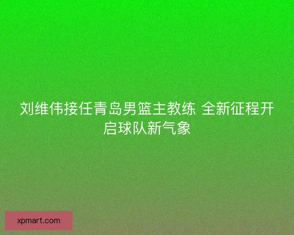 刘维伟接任青岛男篮主教练 全新征程开启球队新气象 刘维伟接任青岛男篮主教练 全新征程开启球队新气象